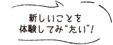 新しいことを体験してみ“たい”！