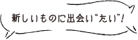 新しいものに出会い“たい”！