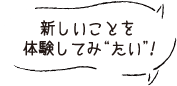 新しいことを体験してみ“たい”！