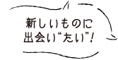 新しいものに出会い“たい”！