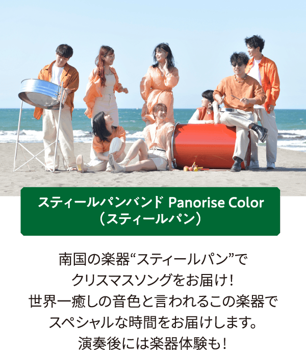 スティールパンバンド Panorise Color（スティールパン）南国の楽器“スティールパン”でクリスマスソングをお届け！
											世界一癒しの音色と言われるこの楽器でスペシャルな時間をお届けします。演奏後には楽器体験も!