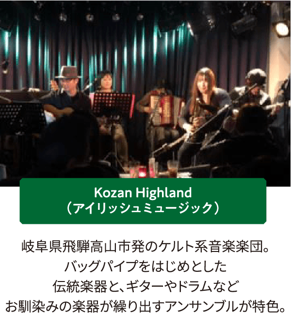 Kozan Highland（アイリッシュミュージック）岐阜県飛騨高山市発のケルト系音楽楽団。バッグパイプをはじめとした伝統楽器と、ギターやドラムなど馴染みの楽器が繰り出すアンサンブルが特色。