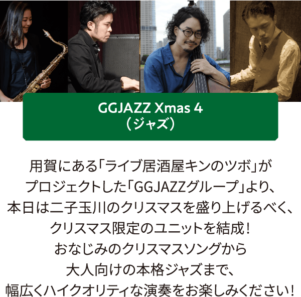 GGJAZZ Xmas 4（ジャズ）用賀にある「ライブ居酒屋キンのツボ」がプロジェクトした「GGJAZZグループ」より、本日は二子玉川のクリスマスを盛り上げるべく、クリスマス限定のユニットを結成!
											おなじみのクリスマスソングから大人向けの本格ジャズまで、幅広くハイクオリティな演奏をお楽しみください!