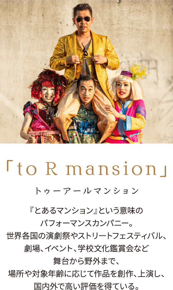 to R mansion トゥーアールマンション『とあるマンション』という意味のパフォーマンスカンパニー。劇場、イベント、学校文化鑑賞会など舞台から野外まで、<br>
									場所や対象年齢に応じて作品を創作、上演し、国内外で高い評価を得ている。